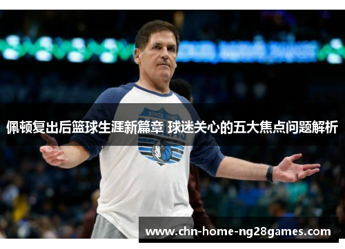 佩顿复出后篮球生涯新篇章 球迷关心的五大焦点问题解析