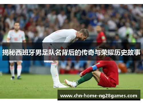 揭秘西班牙男足队名背后的传奇与荣耀历史故事