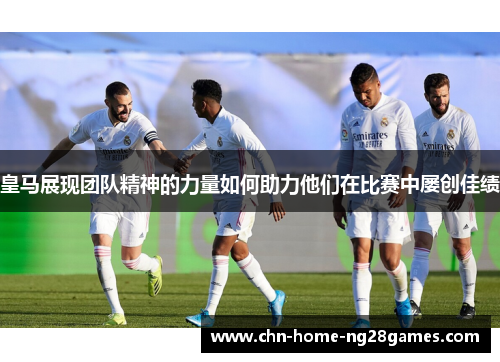 皇马展现团队精神的力量如何助力他们在比赛中屡创佳绩