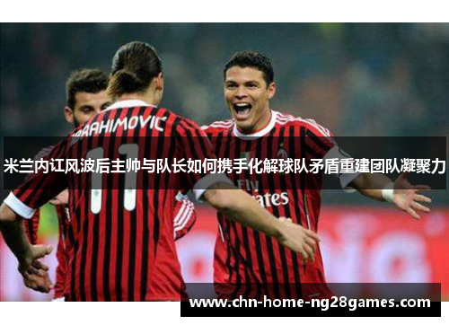 米兰内讧风波后主帅与队长如何携手化解球队矛盾重建团队凝聚力
