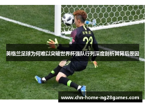 英格兰足球为何难以突破世界杯强队行列深度剖析其背后原因