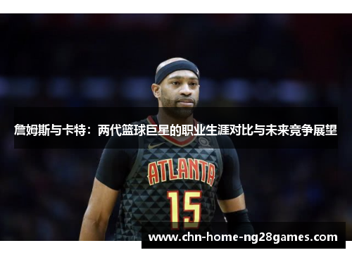 詹姆斯与卡特：两代篮球巨星的职业生涯对比与未来竞争展望