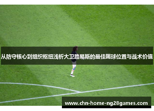 从防守核心到组织枢纽浅析大卫路易斯的最佳踢球位置与战术价值