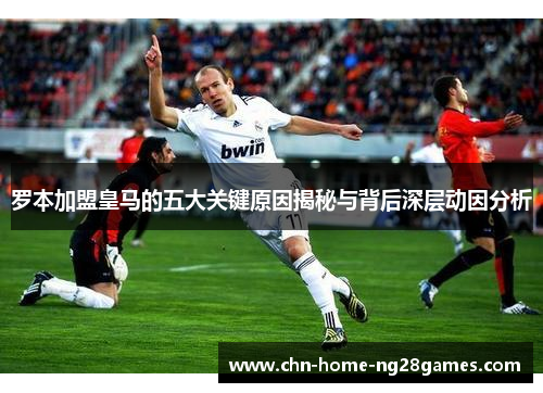罗本加盟皇马的五大关键原因揭秘与背后深层动因分析