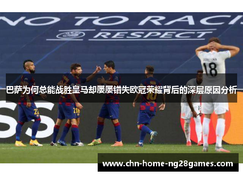 巴萨为何总能战胜皇马却屡屡错失欧冠荣耀背后的深层原因分析