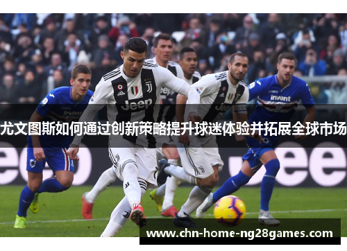 尤文图斯如何通过创新策略提升球迷体验并拓展全球市场