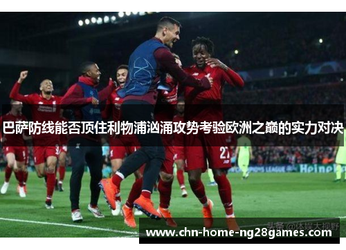 巴萨防线能否顶住利物浦汹涌攻势考验欧洲之巅的实力对决