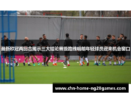 最新欧冠两回合揭示三大结论晋级路线明朗年轻球员迎来机会窗口 最新欧冠两回合揭示三大结论晋级路线明朗年轻球员迎来机会窗口