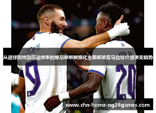 从进球助攻到压迫效率的维尼修斯数据化全面解读皇马边锋价值演变趋势