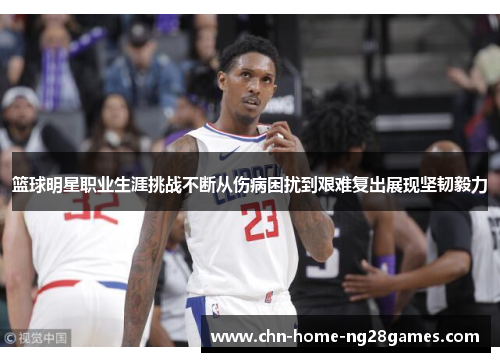 篮球明星职业生涯挑战不断从伤病困扰到艰难复出展现坚韧毅力